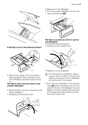 Page 13PUSHREMOVE
TO CLEAN
If the flap is not in the desired position:
• Remove the drawer. Push the drawer
edge outwards where indicated by the
arrow (PUSH) to facilitate drawer remov-
al.
The flap is down and you wish to use
powder detergent:
• Rotate the flap upwards. Ensure to fit the
flap completely in.
• Carefully put the drawer back.
POWDER DETERGENT
• Measure out the detergent.
• Pour the powder detergent into the main
wash compartment 
 .
The flap is up and you wish to use liq-
uid detergent:
• Rotate...