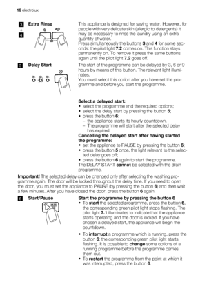 Page 163
+
4
Extra RinseThis appliance is designed for saving water. However, for
people with very delicate skin (allergic to detergents) it
may be necessary to rinse the laundry using an extra
quantity of water.
Press simultaneously the buttons 3 and 4 for some sec-
onds: the pilot light 7.2 comes on. This function stays
permanently on. To remove it press the same buttons
again until the pilot light 7.2 goes off.
5Delay StartThe start of the programme can be delayed by 3, 6 or 9
hours by means of this button....