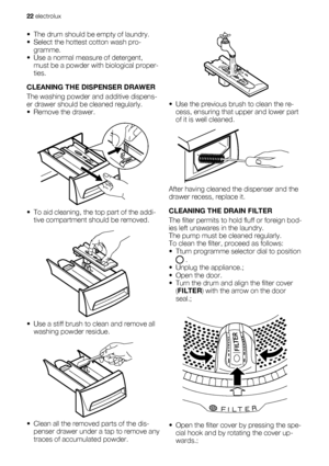 Page 22• The drum should be empty of laundry.
• Select the hottest cotton wash pro-
gramme.
• Use a normal measure of detergent,
must be a powder with biological proper-
ties.
CLEANING THE DISPENSER DRAWER
The washing powder and additive dispens-
er drawer should be cleaned regularly.
• Remove the drawer.
• To aid cleaning, the top part of the addi-
tive compartment should be removed.
• Use a stiff brush to clean and remove all
washing powder residue.
• Clean all the removed parts of the dis-
penser drawer...