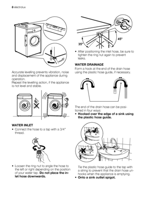 Page 8Accurate levelling prevents vibration, noise
and displacement of the appliance during
operation.
Repeat the levelling action, if the appliance
is not level and stable.
WATER INLET
• Connect the hose to a tap with a 3/4”
thread.
• Loosen the ring nut to angle the hose to
the left or right depending on the position
of your water tap. Do not place the in-
let hose downwards.
45°
35°
• After positioning the inlet hose, be sure to
tighten the ring nut again to prevent
leaks.
WATER DRAINAGE
Form a hook at the...