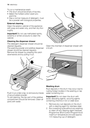 Page 14
To run a maintenance wash:
• The drum should be empty of laundry.
• Select the hottest cotton wash pro-gramme.
• Use a normal measure of detergent, must be a powder with biological properties.
External cleaning
Clean the exterior cabin et of the appliance
with soap and water on ly, and then dry thor-
oughly.
Important!  Do not use methylated spirits,
solvents or similar products to clean the
cabinet.
Cleaning the dispenser drawer
The detergent dispense r drawer should be
cleaned regularly.
The washing...