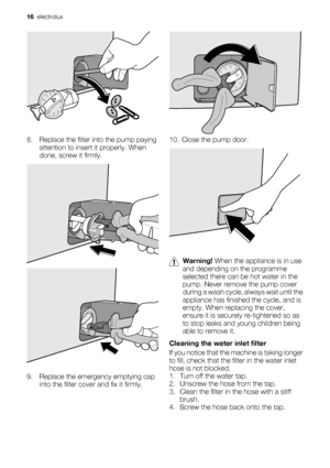 Page 16
8. Replace the filter into the pump paying
attention to insert  it properly. When
done, screw it firmly.
9. Replace the emergency emptying cap into the filter cover and fix it firmly.
10. Close the pump door.
Warning!  When the appliance is in use
and depending on  the programme
selected there can be hot water in the
pump. Never remove the pump cover
during a wash cycle,  always wait until the
appliance has finished  the cycle, and is
empty. When replacing the cover,
ensure it is securely  re-tightened...