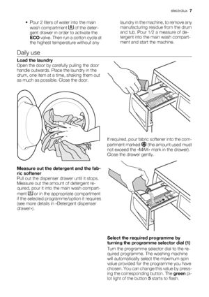 Page 7
• Pour 2 liters of water into the mainwash compartment 
 of the deter-
gent drawer in or der to activate the
ECO  valve. Then run  a cotton cycle at
the highest temperature without any laundry in the machine, to remove any
manufacturing residue from the drum
and tub. Pour 1/2 a measure of de-
tergent into the ma
in wash compart-
ment and start the machine.
Daily use
Load the laundry
Open the door by car efully pulling the door
handle outwards. Place the laundry in the
drum, one item at a ti me, shaking...