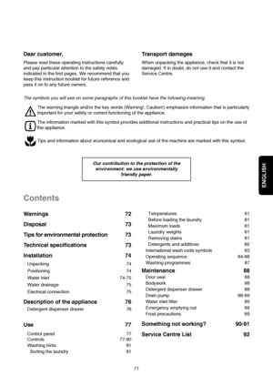 Page 2ENGLISH
Temperatures 81
Before loading the laundry 81
Maximum loads 81
Laundry weights 81
Removing stains 81
Detergents and additives 82
International wash code symbols 83
Operating sequence 84-86
Washing programmes 87
Maintenance 88
Door seal 88
Bodywork 88
Detergent dispenser drawer 88
Drain pump 88-89
Water inlet filter 89
Emergency emptying out 89
Frost precautions 89
Something not working? 90-91
Service Centre List 92 Warnings 72
Disposal 73
Tips for environmental protection 73
Technical...