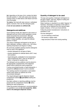 Page 13Quantity of detergent to be used
The type and quantity of detergent will depend on
the type of fabric, load size, degree of soiling and
hardness of the water used.
Water hardness is classified in so-called “degrees” of
hardness. Information on hardness of the water in
your area can be obtained from the relevant water
supply company, or from your local authority.
Follow the product manufacturers’ instructions on
quantities to use.
Use less detergent if:
– you are washing a small load,
– the laundry is...