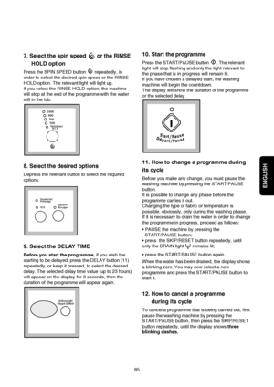 Page 16ENGLISH
85
10. Start the programme
Press the START/PAUSE button  . The relevant
light will stop flashing and only the light relevant to
the phase that is in progress will remain lit.
If you have chosen a delayed start, the washing
machine will begin the countdown.
The display will show the duration of the programme
or the selected delay.
11. How to change a programme during
its cycle
Before you make any change, you must pause the
washing machine by pressing the START/PAUSE
button.
It is possible to...