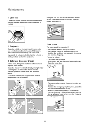 Page 1988
Maintenance
1. Door seal
Check from time to time the door seal and eliminate
eventual possible objects that could be trapped in
the fold.
2. Bodywork
Clean the outside of the machine with warm water
and a neutral, non-abrasive household detergent.
Rinse with clean water and dry with a soft cloth.
Important:do not use methylated spirits, solvents or
similar products to clean the bodywork.
3. Detergent dispenser drawer
After a while, detergents and fabric softeners leave
deposits in the drawer.
Clean...