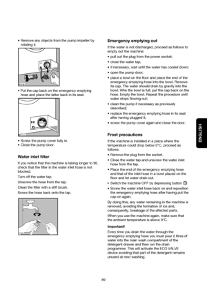 Page 20ENGLISH
89  Remove any objects from the pump impeller by
rotating it.

hose and place the latter back in its seat.
 Screw the pump cover fully in.
 Close the pump door.
Water inlet filter
If you notice that the machine is taking longer to fill,
check that the filter in the water inlet hose is not
blocked.
Turn off the water tap.
Unscrew the hose from the tap.
Clean the filter with a stiff brush.
Screw the hose back onto the tap.


Emergency emptying out
If the water is not discharged, proceed...