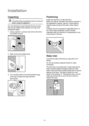 Page 574
Unpacking
All transit bolts and packing must be removed
before using the appliance.
You are advised to keep all transit devices so that
they can be refitted if the machine ever has to be
transported again.
1. Using a spanner, unscrew and remove the three
rear bottom screws.
2. Slide out the three plastic pins.
3. Very carefully slide out the left polythene bag,
removing it towards the right and then
downwards..



Positioning
Install the machine on a flat hard floor.
Make sure that air...