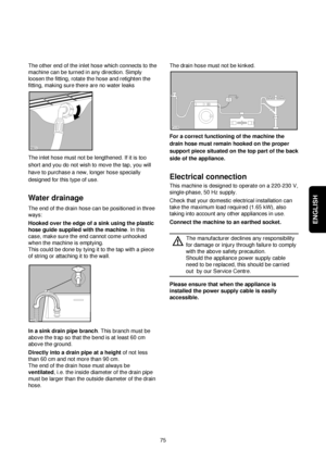 Page 6ENGLISH
75 The other end of the inlet hose which connects to the
machine can be turned in any direction. Simply
loosen the fitting, rotate the hose and retighten the
fitting, making sure there are no water leaks
The inlet hose must not be lengthened. If it is too
short and you do not wish to move the tap, you will
have to purchase a new, longer hose specially
designed for this type of use.
Water drainage
The end of the drain hose can be positioned in three
ways:
Hooked over the edge of a sink using the...