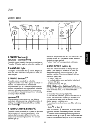 Page 8ENGLISH
77
Use
Control panel
Maximum temperatures are 90°C for cotton, 60°C for
synthetic fabrics, 40°C for delicate fabrics, wool and
fabrics to be hand-washed.
Position “
Kalt/Froid”corresponds to cold wash.
5 SPIN SPEED button 
Press this button repeatedly to change the spin
speed, if you want your laundry to be spun at a
speed different from the one proposed by the
washing machine. The relevant light will light up.
Maximum speeds are:


washed: 900 rpm;

RINSE HOLD position (Spülstopp/A.C.P): when...