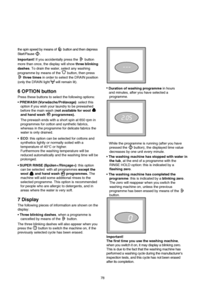 Page 9the spin speed by means of  button and then depress
Start/Pause .
Important! If you accidentally press the  button
more than once, the display will show three blinking
dashes. To drain the water, select any washing
programme by means of the  button, then press
three timesin order to select the DRAIN position
(only the DRAIN light will remain lit).
6 OPTION button
Press these buttons to select the following options:
PREWASH (Vorwäsche/Prélavage): select this
option if you wish your laundry to be...