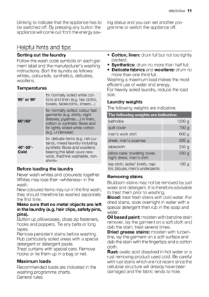 Page 11blinking to indicate that the appliance has to
be switched off. By pressing any button the
appliance will come out from the energy sav-ing status and you can set another pro-
gramme or switch the appliance off.
Helpful hints and tips
Sorting out the laundry
Follow the wash code symbols on each gar-
ment label and the manufacturer’s washing
instructions. Sort the laundry as follows:
whites, coloureds, synthetics, delicates,
woollens.
Temperatures
95° or 90°for normally soiled white cot-
tons and linen...