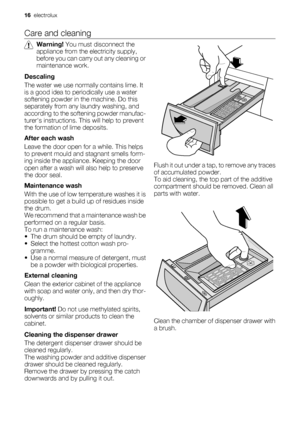 Page 16Care and cleaning
Warning! You must disconnect the
appliance from the electricity supply,
before you can carry out any cleaning or
maintenance work.
Descaling
The water we use normally contains lime. It
is a good idea to periodically use a water
softening powder in the machine. Do this
separately from any laundry washing, and
according to the softening powder manufac-
turers instructions. This will help to prevent
the formation of lime deposits.
After each wash
Leave the door open for a while. This...