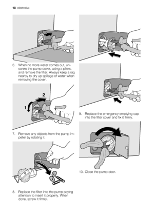 Page 186. When no more water comes out, un-
screw the pump cover, using a pliers,
and remove the filter. Always keep a rag
nearby to dry up spillage of water when
removing the cover.
12
7. Remove any objects from the pump im-
peller by rotating it.
8. Replace the filter into the pump paying
attention to insert it properly. When
done, screw it firmly.
9. Replace the emergency emptying cap
into the filter cover and fix it firmly.
10. Close the pump door.
18  electrolux
 