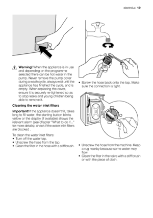 Page 19Warning! When the appliance is in use
and depending on the programme
selected there can be hot water in the
pump. Never remove the pump cover
during a wash cycle, always wait until the
appliance has finished the cycle, and is
empty. When replacing the cover,
ensure it is securely re-tightened so as
to stop leaks and young children being
able to remove it.
Cleaning the water inlet filters
Important! If the appliance doesnt fill, takes
long to fill water, the starting button blinks
yellow or the display...