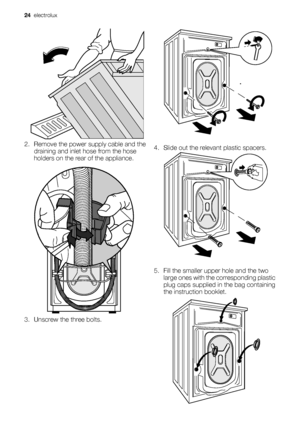 Page 242. Remove the power supply cable and the
draining and inlet hose from the hose
holders on the rear of the appliance.
3. Unscrew the three bolts.4. Slide out the relevant plastic spacers.
5. Fill the smaller upper hole and the two
large ones with the corresponding plastic
plug caps supplied in the bag containing
the instruction booklet.
24  electrolux
 