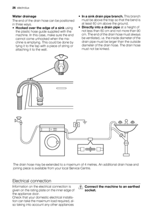 Page 26Water drainage
The end of the drain hose can be positioned
in three ways.
•Hooked over the edge of a sink using
the plastic hose guide supplied with the
machine. In this case, make sure the end
cannot come unhooked when the ma-
chine is emptying. This could be done by
tying it to the tap with a piece of string or
attaching it to the wall.•
In a sink drain pipe branch. This branch
must be above the trap so that the bend is
at least 60 cm above the ground.
•Directly into a drain pipe at a height of
not...