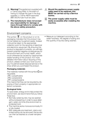 Page 27Warning! The appliance is supplied with
a 13amp plug fitted. In the event of
having to change the fuse in the plug
supplied, a 13amp ASTA approved
(BS1363/A) fuse must be used.
The manufacturer does not accept
any responsibility for damage or
injury through failure to comply with
the above safety precaution.
Should the appliance power supply
cable need to be replaced, this
MUST be carried out by a Service
Centre.
The power supply cable must be
easily accessible after installing the
machine.
Environment...