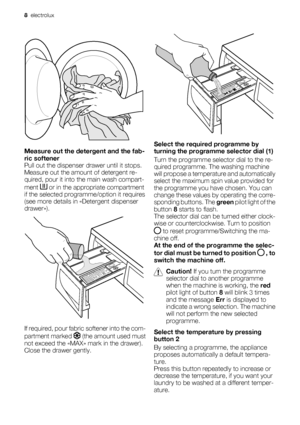 Page 8Measure out the detergent and the fab-
ric softener
Pull out the dispenser drawer until it stops.
Measure out the amount of detergent re-
quired, pour it into the main wash compart-
ment 
 or in the appropriate compartment
if the selected programme/option it requires
(see more details in «Detergent dispenser
drawer»).
If required, pour fabric softener into the com-
partment marked 
 (the amount used must
not exceed the «MAX» mark in the drawer).
Close the drawer gently.
Select the required programme by...