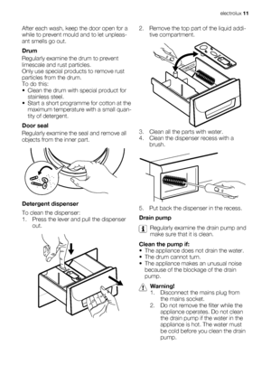Page 11After each wash, keep the door open for a
while to prevent mould and to let unpleas-
ant smells go out.
Drum
Regularly examine the drum to prevent
limescale and rust particles.
Only use special products to remove rust
particles from the drum.
To do this:
• Clean the drum with special product for
stainless steel.
• Start a short programme for cotton at the
maximum temperature with a small quan-
tity of detergent.
Door seal
Regularly examine the seal and remove all
objects from the inner part.
Detergent...