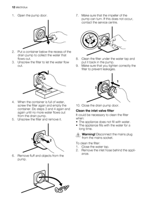 Page 121. Open the pump door.
2. Put a container below the recess of the
drain pump to collect the water that
flows out.
3. Unscrew the filter to let the water flow
out.
4. When the container is full of water,
screw the filter again and empty the
container. Do steps 3 and 4 again and
again until no more water flows out
from the drain pump.
5. Unscrew the filter and remove it.
1
2
6. Remove fluff and objects from the
pump.
7. Make sure that the impeller of the
pump can turn. If this does not occur,
contact the...