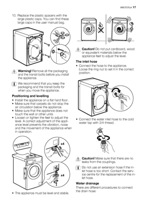 Page 1710. Replace the plastic spacers with the
large plastic caps. You can find these
large caps in the user manual bag.
Warning! Remove all the packaging
and the transit bolts before you install
the appliance.
We recommend that you keep the
packaging and the transit bolts for
when you move the appliance.
Positioning and levelling
• Install the appliance on a flat hard floor.
• Make sure that carpets do not stop the
air circulation below the appliance.
• Make sure that the appliance does not
touch the wall or...