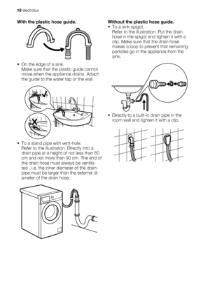 Page 18With the plastic hose guide.
•
• On the edge of a sink.
Make sure that the plastic guide cannot
move when the appliance drains. Attach
the guide to the water tap or the wall.
• To a stand pipe with vent-hole.
Refer to the illustration. Directly into a
drain pipe at a height of not less than 60
cm and not more than 90 cm. The end of
the drain hose must always be ventila-
ted , i.e. the inner diameter of the drain-
pipe must be larger than the external di-
ameter of the drain hose.
Without the plastic hose...