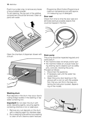 Page 18Flush it out under a tap, to remove any traces
of accumulated powder.
To aid cleaning, the top part of the additive
compartment should be removed. Clean all
parts with water.
Clean the chamber of dispenser drawer with
a brush.
Washing drum
Rust deposits in the drum may occur due to
rusting foreign bodies in the washing or tap
water containing iron.
Important! Do not clean the drum with
acidic descaling agents, scouring agents
containing chlorine or iron or steel wool.
1. Remove any rust deposits on the...