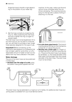 Page 26Angle the hose to the left or right depend-
ing on the position of your water tap.
3. Set the hose correctly by loosening the
ring nut. After positioning the inlet hose,
be sure to tighten the ring nut again to
prevent leaks.
The inlet hose must not be lengthened. If it is
too short and you do not wish to move the
tap, you will have to purchase a new, longer
hose specially designed for this type of use.
Important! Before connecting up the
machine to new pipework or to pipework that
has not been used for...