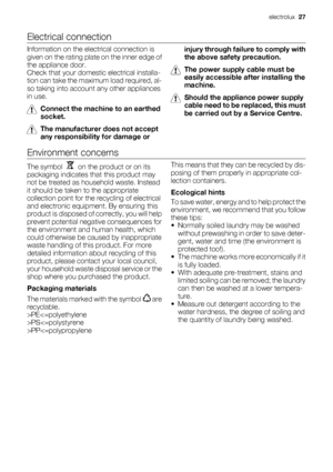 Page 27Electrical connection
Information on the electrical connection is
given on the rating plate on the inner edge of
the appliance door.
Check that your domestic electrical installa-
tion can take the maximum load required, al-
so taking into account any other appliances
in use.
Connect the machine to an earthed
socket.
The manufacturer does not accept
any responsibility for damage orinjury through failure to comply with
the above safety precaution.
The power supply cable must be
easily accessible after...