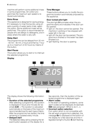 Page 6machine will perform some additional rinses
in some programmes. On cotton pro-
grammes the maximum spin speed is re-
duced automatically.
Extra Rinse
This appliance is designed for saving energy.
If it necessary to rinse the laundry using an
extra quantity of water (extra rinse), select
this option. Some additional rinses will be
performed. This option is recommended for
people who are allergic to detergents, and in
areas where the water is very soft.
Delay Start
The programme can be delayed from 30 min...