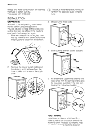 Page 20energy and water consumption for washing
that type of cotton laundry.
They agree with EN60456.The actual water temperature may dif-
fer from the declared cycle tempera-
ture.
INSTALLATION
UNPACKING
All transit bolts and packing must be re-
moved before using the appliance.
You are advised to keep all transit devices
so that they can be refitted if the machine
ever has to be transported again.
1. After removing all the packaging, care-
fully lay machine on it’s back to remove
the polystyrene base from the...