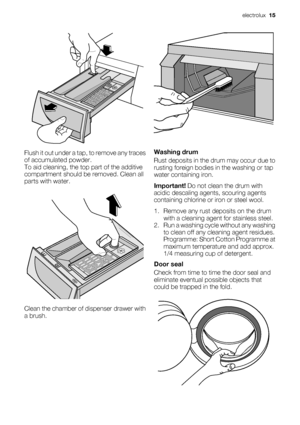 Page 15Flush it out under a tap, to remove any traces
of accumulated powder.
To aid cleaning, the top part of the additive
compartment should be removed. Clean all
parts with water.
Clean the chamber of dispenser drawer with
a brush.
Washing drum
Rust deposits in the drum may occur due to
rusting foreign bodies in the washing or tap
water containing iron.
Important! Do not clean the drum with
acidic descaling agents, scouring agents
containing chlorine or iron or steel wool.
1. Remove any rust deposits on the...