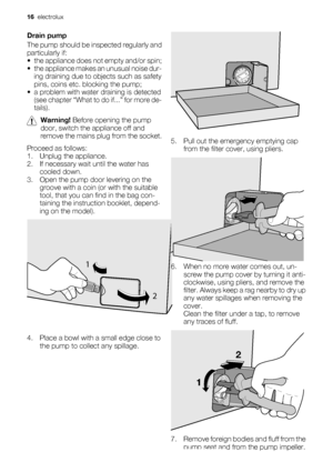 Page 16Drain pump
The pump should be inspected regularly and
particularly if:
• the appliance does not empty and/or spin;
• the appliance makes an unusual noise dur-
ing draining due to objects such as safety
pins, coins etc. blocking the pump;
• a problem with water draining is detected
(see chapter “What to do if...” for more de-
tails).
Warning! Before opening the pump
door, switch the appliance off and
remove the mains plug from the socket.
Proceed as follows:
1. Unplug the appliance.
2. If necessary wait...