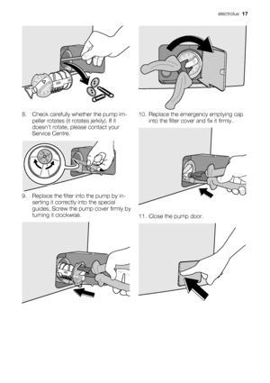 Page 178. Check carefully whether the pump im-
peller rotates (it rotates jerkily). If it
doesn’t rotate, please contact your
Service Centre.
9. Replace the filter into the pump by in-
serting it correctly into the special
guides. Screw the pump cover firmly by
turning it clockwise.
10. Replace the emergency emptying cap
into the filter cover and fix it firmly.
11. Close the pump door.
electrolux  17
 