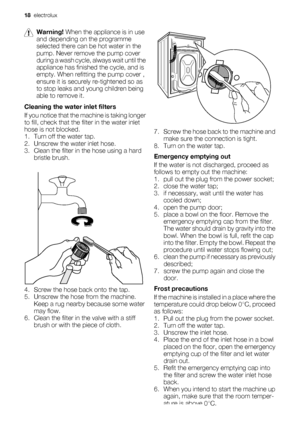 Page 18Warning! When the appliance is in use
and depending on the programme
selected there can be hot water in the
pump. Never remove the pump cover
during a wash cycle, always wait until the
appliance has finished the cycle, and is
empty. When refitting the pump cover ,
ensure it is securely re-tightened so as
to stop leaks and young children being
able to remove it.
Cleaning the water inlet filters
If you notice that the machine is taking longer
to fill, check that the filter in the water inlet
hose is not...