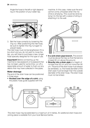 Page 24Angle the hose to the left or right depend-
ing on the position of your water tap.
3. Set the hose correctly by loosening the
ring nut. After positioning the inlet hose,
be sure to tighten the ring nut again to
prevent leaks.
The inlet hose must not be lengthened. If it is
too short and you do not wish to move the
tap, you will have to purchase a new, longer
hose specially designed for this type of use.
Important! Before connecting up the
machine to new pipework or to pipework that
has not been used for...