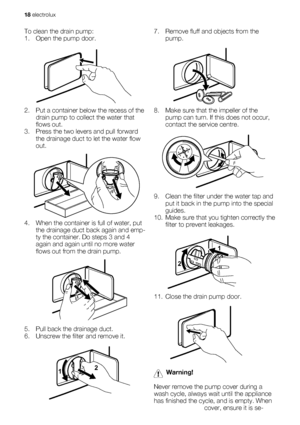 Page 18To clean the drain pump:
1. Open the pump door.
2. Put a container below the recess of the
drain pump to collect the water that
flows out.
3. Press the two levers and pull forward
the drainage duct to let the water flow
out.
4. When the container is full of water, put
the drainage duct back again and emp-
ty the container. Do steps 3 and 4
again and again until no more water
flows out from the drain pump.
5. Pull back the drainage duct.
6. Unscrew the filter and remove it.
12
7. Remove fluff and objects...