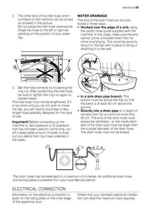 Page 252. The other end of the inlet hose which
connects to the machine can be turned
as showed in the picture.
Do not place the inlet hose downwards.
Angle the hose to the left or right de-
pending on the position of your water
tap.
3. Set the hose correctly by loosening the
ring nut. After positioning the inlet hose,
be sure to tighten the ring nut again to
prevent leaks.
The inlet hose must not be lengthened. If it
is too short and you do not wish to move
the tap, you will have to purchase a new,
longer hose...