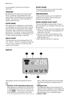 Page 6the paragraph «At the end of the pro-
gramme».
PREWASH
By selecting this option the machine per-
forms a prewash cycle before the main
wash phase. The washing time will be pro-
longed. This option is recommended for
heavily soiled laundry.
EXTRA RINSE
This appliance is designed to save energy.
If it necessary to rinse the laundry using an
extra quantity of water (extra rinse), select
this option. Some additional rinses will be
performed. This option is recommended for
people who are allergic to...