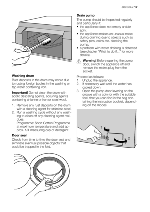 Page 17Washing drum
Rust deposits in the drum may occur due
to rusting foreign bodies in the washing or
tap water containing iron.
Important! Do not clean the drum with
acidic descaling agents, scouring agents
containing chlorine or iron or steel wool.
1. Remove any rust deposits on the drum
with a cleaning agent for stainless steel.
2. Run a washing cycle without any wash-
ing to clean off any cleaning agent resi-
dues.
Programme: Short Cotton Programme
at maximum temperature and add ap-
prox. 1/4 measuring...