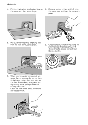 Page 184. Place a bowl with a small edge close to
the pump to collect any spillage.
5. Pull out the emergency emptying cap
from the filter cover, using pliers.
6. When no more water comes out, un-
screw the pump cover by turning it an-
ti-clockwise, using pliers, and remove
the filter. Always keep a rag nearby to
dry up any water spillages when re-
moving the cover.
Clean the filter under a tap, to remove
any traces of fluff.
12
7. Remove foreign bodies and fluff from
the pump seat and from the pump im-...