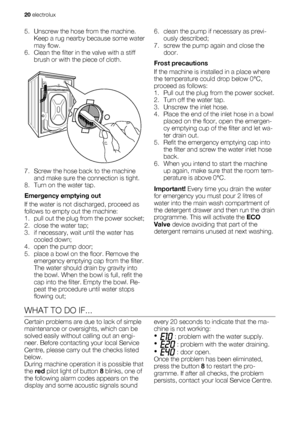 Page 205. Unscrew the hose from the machine.
Keep a rug nearby because some water
may flow.
6. Clean the filter in the valve with a stiff
brush or with the piece of cloth.
7. Screw the hose back to the machine
and make sure the connection is tight.
8. Turn on the water tap.
Emergency emptying out
If the water is not discharged, proceed as
follows to empty out the machine:
1. pull out the plug from the power socket;
2. close the water tap;
3. if necessary, wait until the water has
cooled down;
4. open the pump...