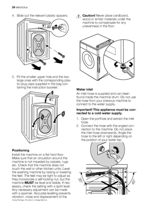 Page 244. Slide out the relevant plastic spacers.
5. Fill the smaller upper hole and the two
large ones with the corresponding plas-
tic plug caps supplied in the bag con-
taining the instruction booklet.
Positioning
Install the machine on a flat hard floor.
Make sure that air circulation around the
machine is not impeded by carpets, rugs
etc. Check that the machine does not
touch the wall or other kitchen units. Level
the washing machine by raising or lowering
the feet. The feet may be tight to adjust as
they...