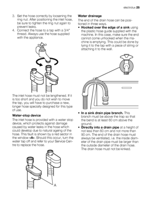 Page 253. Set the hose correctly by loosening the
ring nut. After positioning the inlet hose,
be sure to tighten the ring nut again to
prevent leaks.
4. Connect the hose to a tap with a 3/4”
thread. Always use the hose supplied
with the appliance.
The inlet hose must not be lengthened. If it
is too short and you do not wish to move
the tap, you will have to purchase a new,
longer hose specially designed for this type
of use.
Water-stop device
The inlet hose is provided with a water stop
device, which protects...