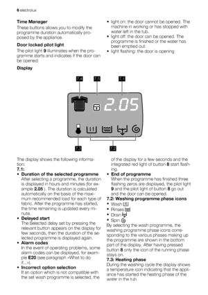 Page 6Time Manager
These buttons allows you to modify the
programme duration automatically pro-
posed by the appliance.
Door locked pilot light
The pilot light 9 illuminates when the pro-
gramme starts and indicates if the door can
be opened:• light on: the door cannot be opened. The
machine in working or has stopped with
water left in the tub.
• light off: the door can be opened. The
programme is finished or the water has
been emptied out.
• light flashing: the door is opening
Display
7.47.57.1
7.27.3
The...