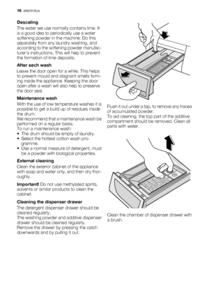 Page 16Descaling
The water we use normally contains lime. It
is a good idea to periodically use a water
softening powder in the machine. Do this
separately from any laundry washing, and
according to the softening powder manufac-
turers instructions. This will help to prevent
the formation of lime deposits.
After each wash
Leave the door open for a while. This helps
to prevent mould and stagnant smells form-
ing inside the appliance. Keeping the door
open after a wash will also help to preserve
the door seal....