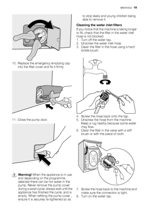 Page 1910. Replace the emergency emptying cap
into the filter cover and fix it firmly.
11. Close the pump door.
Warning! When the appliance is in use
and depending on the programme
selected there can be hot water in the
pump. Never remove the pump cover
during a wash cycle, always wait until the
appliance has finished the cycle, and is
empty. When refitting the pump cover ,
ensure it is securely re-tightened so asto stop leaks and young children being
able to remove it.
Cleaning the water inlet filters
If you...