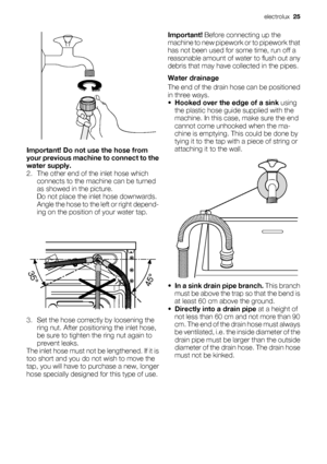 Page 25Important! Do not use the hose from
your previous machine to connect to the
water supply.
2. The other end of the inlet hose which
connects to the machine can be turned
as showed in the picture.
Do not place the inlet hose downwards.
Angle the hose to the left or right depend-
ing on the position of your water tap.
3. Set the hose correctly by loosening the
ring nut. After positioning the inlet hose,
be sure to tighten the ring nut again to
prevent leaks.
The inlet hose must not be lengthened. If it is...